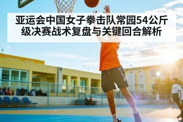 亚运会中国女子拳击队常园54公斤级决赛战术复盘与关键回合解析