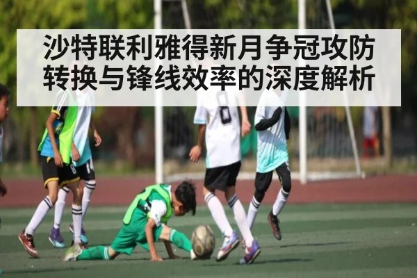 沙特联利雅得新月争冠攻防转换与锋线效率的深度解析