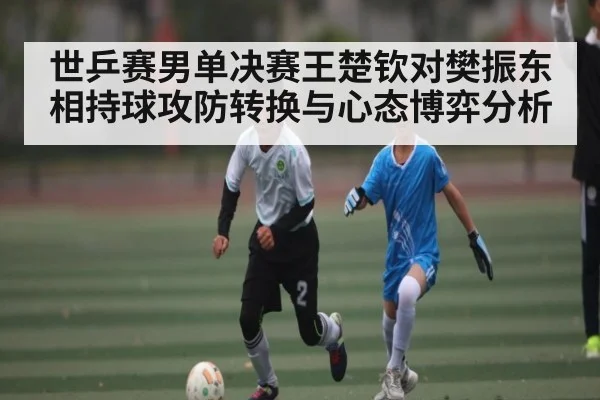 世乒赛男单决赛王楚钦对樊振东相持球攻防转换与心态博弈分析