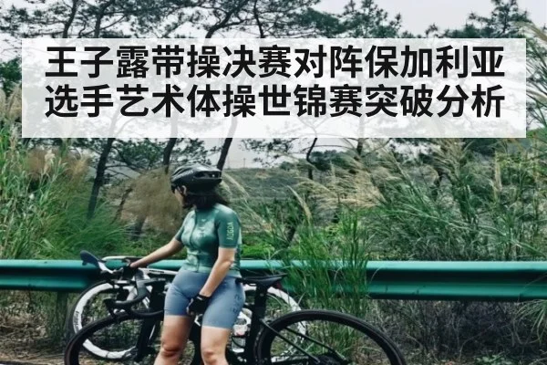 王子露带操决赛对阵保加利亚选手艺术体操世锦赛突破分析