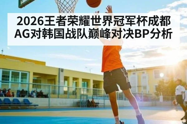 2026王者荣耀世界冠军杯成都AG对韩国战队巅峰对决BP分析